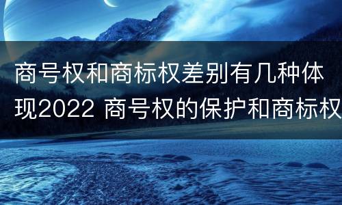 商号权和商标权差别有几种体现2022 商号权的保护和商标权的保护一样是全国性范围的