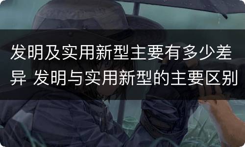 发明及实用新型主要有多少差异 发明与实用新型的主要区别