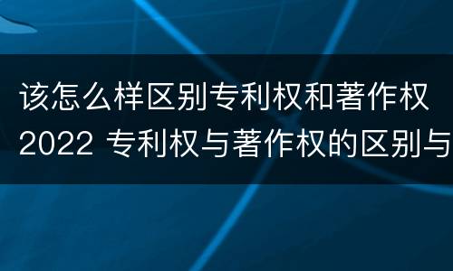 该怎么样区别专利权和著作权2022 专利权与著作权的区别与联系