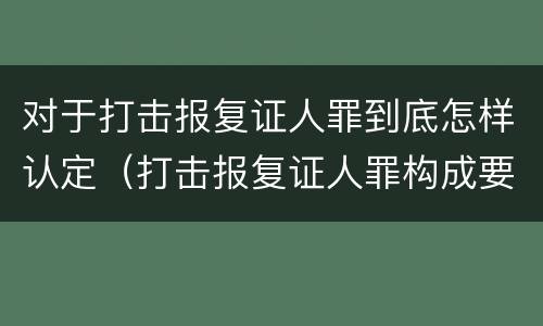 对于打击报复证人罪到底怎样认定（打击报复证人罪构成要件）