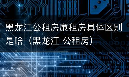 黑龙江公租房廉租房具体区别是啥（黑龙江 公租房）