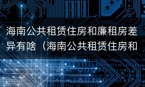 海南公共租赁住房和廉租房差异有啥（海南公共租赁住房和廉租房差异有啥不同）