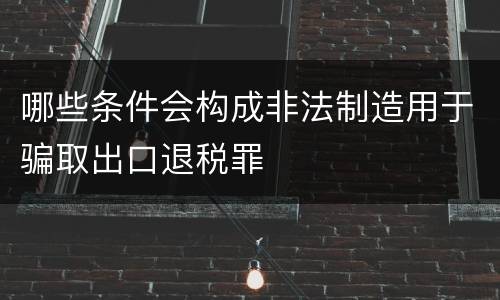 哪些条件会构成非法制造用于骗取出口退税罪