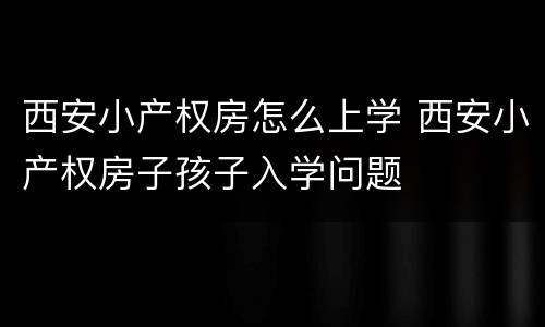 西安小产权房怎么上学 西安小产权房子孩子入学问题