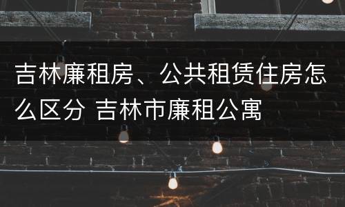 吉林廉租房、公共租赁住房怎么区分 吉林市廉租公寓