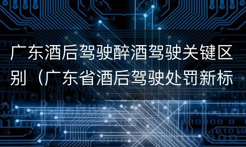 广东酒后驾驶醉酒驾驶关键区别（广东省酒后驾驶处罚新标准）