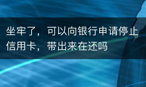 坐牢了，可以向银行申请停止信用卡，带出来在还吗