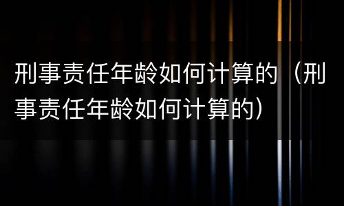 刑事责任年龄如何计算的（刑事责任年龄如何计算的）