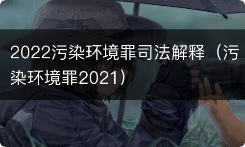 2022污染环境罪司法解释（污染环境罪2021）