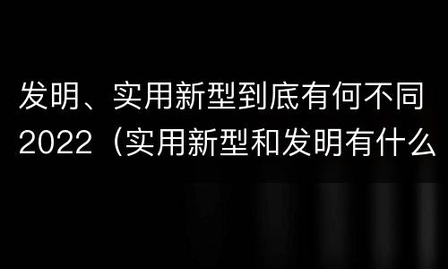 发明、实用新型到底有何不同2022（实用新型和发明有什么区别）