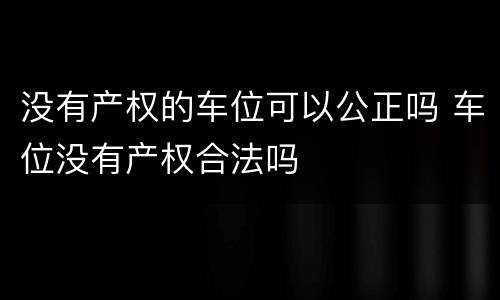 没有产权的车位可以公正吗 车位没有产权合法吗