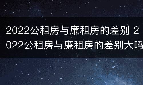 2022公租房与廉租房的差别 2022公租房与廉租房的差别大吗