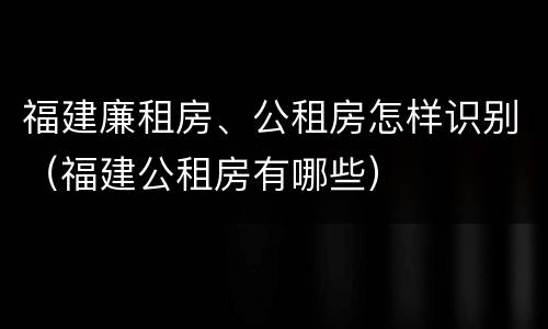 福建廉租房、公租房怎样识别（福建公租房有哪些）