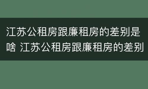 江苏公租房跟廉租房的差别是啥 江苏公租房跟廉租房的差别是啥呢