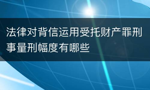 法律对背信运用受托财产罪刑事量刑幅度有哪些