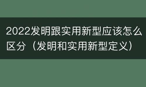 2022发明跟实用新型应该怎么区分（发明和实用新型定义）