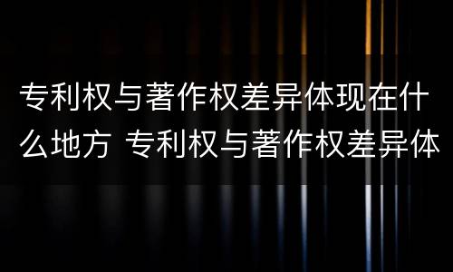 专利权与著作权差异体现在什么地方 专利权与著作权差异体现在什么地方呢