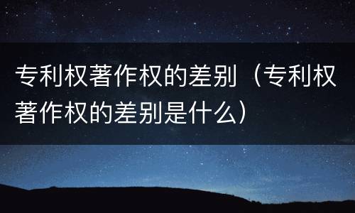 专利权著作权的差别（专利权著作权的差别是什么）