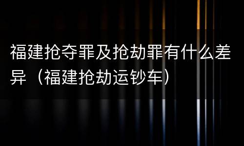 福建抢夺罪及抢劫罪有什么差异（福建抢劫运钞车）