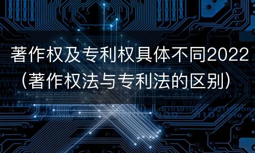 著作权及专利权具体不同2022（著作权法与专利法的区别）