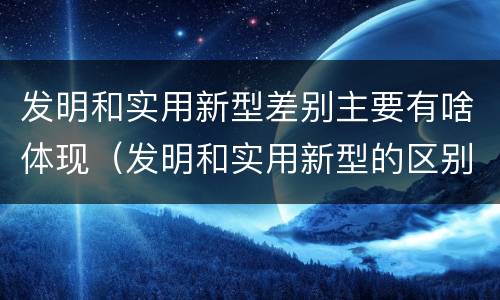 发明和实用新型差别主要有啥体现（发明和实用新型的区别和联系有什么）