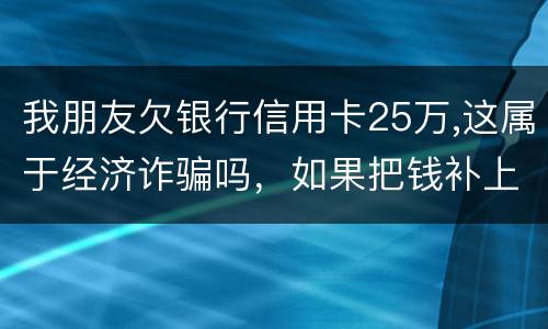 我朋友欠银行信用卡25万,这属于经济诈骗吗，如果把钱补上，会坐牢吗