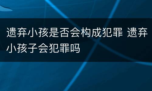 遗弃小孩是否会构成犯罪 遗弃小孩子会犯罪吗