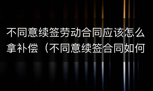 不同意续签劳动合同应该怎么拿补偿（不同意续签合同如何赔偿）