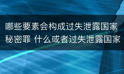 哪些要素会构成过失泄露国家秘密罪 什么或者过失泄露国家秘密