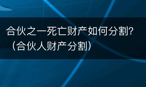 合伙之一死亡财产如何分割？（合伙人财产分割）