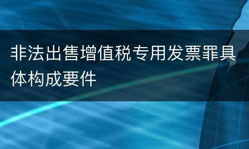 非法出售增值税专用发票罪具体构成要件