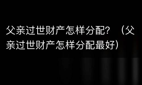 父亲过世财产怎样分配？（父亲过世财产怎样分配最好）