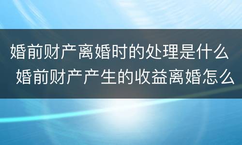 婚前财产离婚时的处理是什么 婚前财产产生的收益离婚怎么分