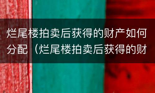 烂尾楼拍卖后获得的财产如何分配（烂尾楼拍卖后获得的财产如何分配使用）