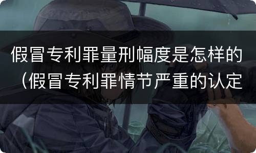 假冒专利罪量刑幅度是怎样的（假冒专利罪情节严重的认定）